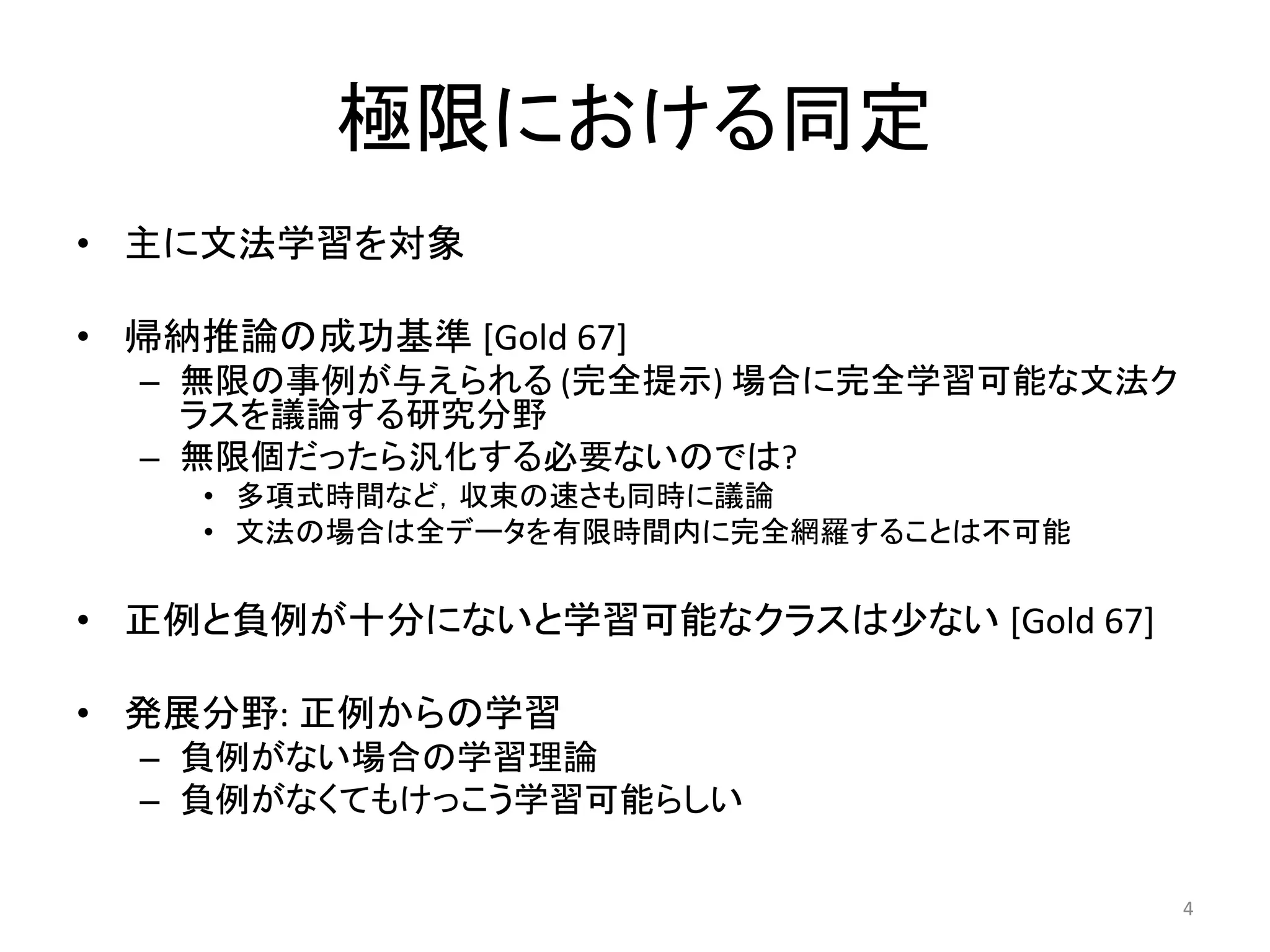極限における同定
• 主に文法学習を対象
• 帰納推論の成功基準 [Gold 67]
– 無限の事例が与えられる (完全提示) 場合に完全学習可能な文法ク
ラスを議論する研究分野
– 無限個だったら汎化する必要ないのでは?
• 多項式時間など，収束の速さも同時に議論
• 文法の場合は全データを有限時間内に完全網羅することは不可能
• 正例と負例が十分にないと学習可能なクラスは少ない [Gold 67]
• 発展分野: 正例からの学習
– 負例がない場合の学習理論
– 負例がなくてもけっこう学習可能らしい
4
 