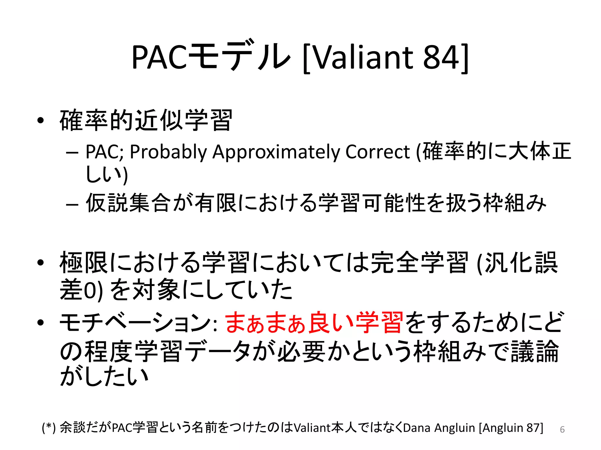 PACモデル [Valiant 84]
• 確率的近似学習
– PAC; Probably Approximately Correct (確率的に大体正
しい)
– 仮説集合が有限における学習可能性を扱う枠組み
• 極限における学習においては完全学習 (汎化誤
差0) を対象にしていた
• モチベーション: まぁまぁ良い学習をするためにど
の程度学習データが必要かという枠組みで議論
がしたい
6(*) 余談だがPAC学習という名前をつけたのはValiant本人ではなくDana Angluin [Angluin 87]
 