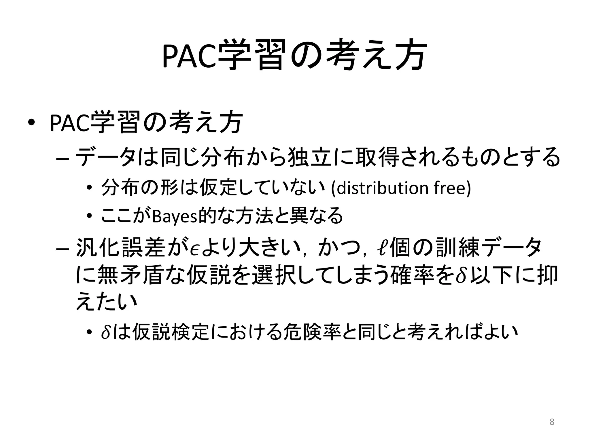 PAC学習の考え方
• PAC学習の考え方
– データは同じ分布から独立に取得されるものとする
• 分布の形は仮定していない (distribution free)
• ここがBayes的な方法と異なる
– 汎化誤差が𝜖より大きい，かつ，ℓ個の訓練データ
に無矛盾な仮説を選択してしまう確率を𝛿以下に抑
えたい
• 𝛿は仮説検定における危険率と同じと考えればよい
8
 
