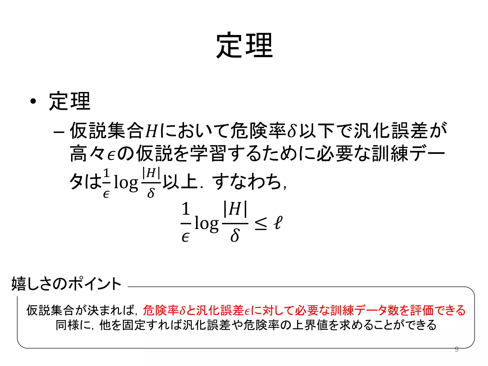 定理
• 定理
– 仮説集合𝐻において危険率𝛿以下で汎化誤差が
高々𝜖の仮説を学習するために必要な訓練デー
タは
1
𝜖
log
𝐻
𝛿
以上．すなわち，
1
𝜖
log
𝐻
𝛿
≤ ℓ
9
仮説集合が決まれば，危険率𝛿と汎化誤差𝜖に対して必要な訓練データ数を評価できる
同様に，他を固定すれば汎化誤差や危険率の上界値を求めることができる
嬉しさのポイント
 