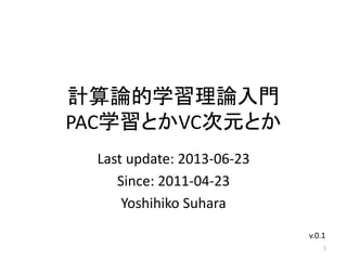 計算論的学習理論入門
PAC学習とかVC次元とか
Last update: 2013-06-23
Since: 2011-04-23
Yoshihiko Suhara
1
v.0.1
 