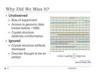 Why Did We Miss It?
 Unobserved
 Bias of experiment
 Access to genomic data
limited before ~1990
 Crystal structure
relatively uninformative
 Ignored
 Crystal structure artifacts
dismissed
 Disorder thought to be an
artifact
Dyson & Wright, 2005
6/24/20138
 