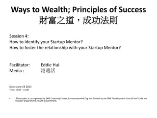 Ways to Wealth; Principles of Success
財富之道，成功法則
Session 4:
How to identify your Startup Mentor?
How to foster the relationship with your Startup Mentor?
Facilitator:
Media :

Eddie Hui
港通話

Date: June 24 2013
Time: 19:00 – 21:00

•

This project is co-organized by SME Creativity Center, EntrepreneurHK.Org and funded by the SME Development Fund of the Trade and
Industry Department, HKSAR Government.

 