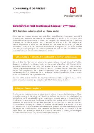 COMMUNIQUÉ DE PRESSE
Baromètre annuel des Réseaux Sociaux – 3ème vague
80% des internautes inscrits à un réseau social
Levallois, le 24 juin 2013
1
Alors que les réseaux sociaux sont déjà bien installés dans les usages avec 80%
d’internautes membres en France, le phénomène « Social » fait toujours plus
d’adeptes année après année. En effet on compte aujourd’hui près de 32 millions
d’inscrits sur un réseau social - soit 2 millions de plus en 1 an. Une progression
encore supérieure à celle de l’an dernier où l’on avait déjà gagné 1,6 million
d’adeptes. Les inscrits sont toujours aussi assidus avec près de 2 sur 3 les visitant
tous les jours ou presque. Ils sont notamment de plus en plus nombreux à les
consulter tous les jours sur leur téléphone mobile.
Source : Médiamétrie – Baromètre annule des réseaux sociaux - 2013 – Copyright Médiamétrie – Tous droits réservés
Twitter, Google + et LinkedIn continuent à étoffer leurs réseaux
Signant déjà l’an dernier les plus fortes progressions en part d’inscrits, Twitter,
Google + et LinkedIn continuent cette année encore à faire leur nid. En dépit d’une
actualité moins dense que celle de l’an dernier, marquée par les présidentielles,
Twitter progresse encore cette année de 5 points : 1 internaute sur 5 y est désormais
inscrit. Une progression de 5 points également pour Google + qui rassemble
désormais près d’un internaute sur 5. Tandis que LinkedIn continue à tisser sa toile :
plus d’un internaute sur 8 y sont inscrits.
A noter cette année, l’arrivée de nouveaux réseaux dédiés à la photo ou la vidéo
parmi lesquels Instagram qui compte déjà 5% d’internautes adeptes.
A chaque réseau, sa sphère ?
Tandis que de nouveaux réseaux apparaissent et que ceux existant poursuivent leur
conquête, comment s’y retrouver ? Les internautes y parviennent en privilégiant en
général une sphère particulière pour chacun des réseaux auxquels ils sont inscrits.
Facebook s’impose comme le réseau social le plus amical et familial : plus de 9
membres sur 10 sont en contact avec des amis, et plus de 8 sur 10 avec des parents.
Les internautes privilégient Twitter pour suivre personnalités et marques : plus des
2/3 des inscrits le font. LinkedIn et Viadeo sont quant à eux bien identifiés comme
un moyen de se connecter à des relations professionnelles. Sur Google +, si les
internautes sont davantage en relation avec des amis et de la famille, ils mélangent
aussi les connaissances, les personnalités et les marques.
 