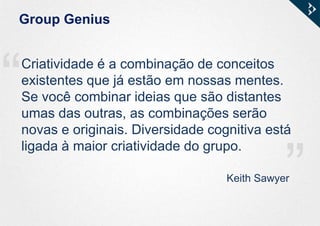 ““
Group Genius
Keith Sawyer
Criatividade é a combinação de conceitos
existentes que já estão em nossas mentes.
Se você combinar ideias que são distantes
umas das outras, as combinações serão
novas e originais. Diversidade cognitiva está
ligada à maior criatividade do grupo.
 
