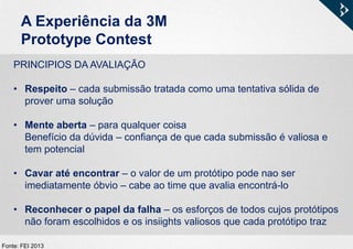 A Experiência da 3M
Prototype Contest
PRINCIPIOS DA AVALIAÇÃO
• Respeito – cada submissão tratada como uma tentativa sólida de
prover uma solução
• Mente aberta – para qualquer coisa
Benefício da dúvida – confiança de que cada submissão é valiosa e
tem potencial
• Cavar até encontrar – o valor de um protótipo pode nao ser
imediatamente óbvio – cabe ao time que avalia encontrá-lo
• Reconhecer o papel da falha – os esforços de todos cujos protótipos
não foram escolhidos e os insiights valiosos que cada protótipo traz
Fonte: FEI 2013
 
