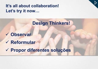It’s all about collaboration!
Let’s try it now…
Design Thinkers!
 Observar
 Reformular
 Propor diferentes soluções
 