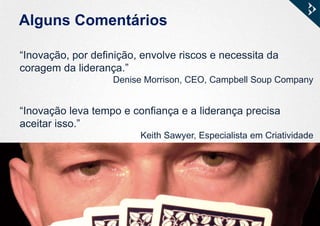 Alguns Comentários
“Inovação, por definição, envolve riscos e necessita da
coragem da liderança.”
Denise Morrison, CEO, Campbell Soup Company
“Inovação leva tempo e confiança e a liderança precisa
aceitar isso.”
Keith Sawyer, Especialista em Criatividade
 