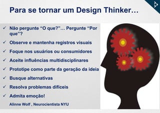 Para se tornar um Design Thinker…
 Não pergunte “O que?”… Pergunte “Por
que”?
 Observe e mantenha registros visuais
 Foque nos usuários ou consumidores
 Aceite influências multidisciplinares
 Prototipe como parte da geração da ideia
 Busque alternativas
 Resolva problemas difíceis
 Admita emoção!
Alinne Wolf , Neurocientista NYU
 