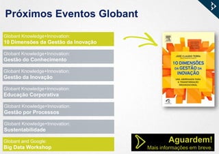 Próximos Eventos Globant
Globant Knowledge+Innovation:
10 Dimensões da Gestão da Inovação
Globant Knowledge+Innovation:
Gestão do Conhecimento
Globant Knowledge+Innovation:
Gestão da Inovação
Globant Knowledge+Innovation:
Educação Corporativa
Globant Knowledge+Innovation:
Gestão por Processos
Globant Knowledge+Innovation:
Sustentabilidade
Globant and Google:
Big Data Workshop
Aguardem!
Mais informações em breve.
 