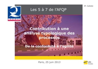JP. Caliste
Les 5 à 7 de l’AFQPQ
Contribution à une
analyse typologique desys ypo og qu d s
processus
De la conformité à l’agilité
Paris, 25 juin 2013
 