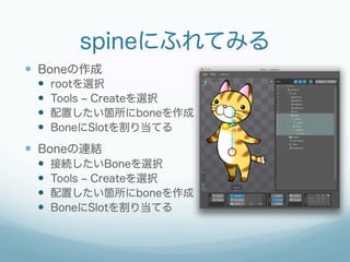 spineにふれてみる
  Boneの作成
  rootを選択
  Tools ‒ Createを選択
  配置したい箇所にboneを作成
  BoneにSlotを割り当てる
  Boneの連結
  接続したいBon...