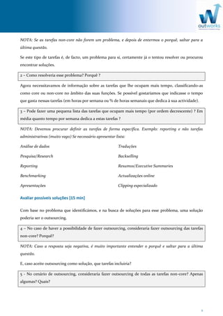 2
NOTA: Se as tarefas non-core não forem um problema, e depois de entermos o porquê, saltar para a
última questão.
Se este tipo de tarefas é, de facto, um problema para si, certamente já o tentou resolver ou procurou
encontrar soluções.
2 – Como resolveria esse problema? Porquê ?
Agora necessitavamos de informação sobre as tarefas que lhe ocupam mais tempo, classificando-as
como core ou non-core no âmbito das suas funções. Se possível gostaríamos que indicasse o tempo
que gasta nessas tarefas (em horas por semana ou % de horas semanais que dedica à sua actividade).
3 – Pode fazer uma pequena lista das tarefas que ocupam mais tempo (por ordem decrescente) ? Em
média quanto tempo por semana dedica a estas tarefas ?
NOTA: Devemos procurar definir as tarefas de forma específica. Exemplo: reporting e não tarefas
administrativas (muito vago) Se necessário apresentar lista:
Análise de dados
Pesquisa/Research
Reporting
Benchmarking
Apresentações
Traduções
Backselling
Resumos/Executive Summaries
Actualizações online
Clipping especializado
Avaliar possíveis soluções [15 min]
Com base no problema que identificámos, e na busca de soluções para esse problema, uma solução
poderia ser o outsourcing.
4 – No caso de haver a possibilidade de fazer outsourcing, consideraria fazer outsourcing das tarefas
non-core? Porquê?
NOTA: Caso a resposta seja negativa, é muito importante entender o porquê e saltar para a última
questão.
E, caso aceite outsourcing como solução, que tarefas incluiria?
5 - No cenário de outsourcing, consideraria fazer outsourcing de todas as tarefas non-core? Apenas
algumas? Quais?
 