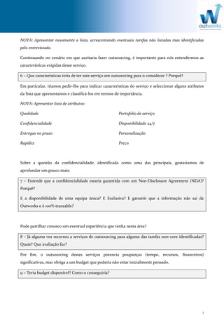 3
NOTA: Apresentar novamente a lista, acrescentando eventuais tarefas não listadas mas identificadas
pelo entrevistado.
Continuando no cenário em que aceitaria fazer outsourcing, é importante para nós entendermos as
características exigidas desse serviço.
6 – Que características teria de ter este serviço em outsourcing para o considerar ? Porquê?
Em particular, iriamos pedir-lhe para indicar caracteristicas do serviço e seleccionar alguns atributos
da lista que apresentamos e classificá-los em termos de importância.
NOTA: Apresentar lista de atributos:
Qualidade
Confidencialidade
Entregas no prazo
Rapidez
Portofolio de serviço
Disponibilidade 24/7
Personalização
Preço
Sobre a questão da confidencialidade, identificada como uma das principais, gostariamos de
aprofundar um pouco mais:
7 – Entende que a confidencialidade estaria garantida com um Non-Disclosure Agreement (NDA)?
Porquê?
E a disponibilidade de uma equipa única? E Exclusiva? E garantir que a informação não sai da
Outworks e é 100% traceable?
Pode partilhar conosco um eventual experiência que tenha nesta área?
8 – Já alguma vez recorreu a serviços de outsourcing para alguma das tarefas non-core identificadas?
Quais? Que avaliação faz?
Por fim, o outsourcing destes serviços potencia poupanças (tempo, recursos, financeiros)
significativas, mas obriga a um budget que poderia não estar inicialmente pensado.
9 – Teria budget disponível? Como o conseguiria?
 