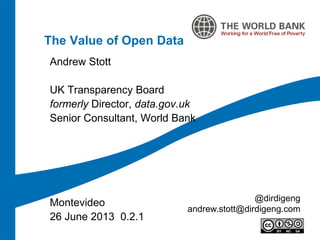 The Value of Open Data
Andrew Stott
UK Transparency Board
formerly Director, data.gov.uk
Senior Consultant, World Bank
Montevideo
26 June 2013 0.2.1
@dirdigeng
andrew.stott@dirdigeng.com
 