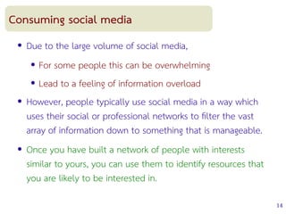 14
Consuming social media
● Due to the large volume of social media,
● For some people this can be overwhelming
● Lead to a feeling of information overload
● However, people typically use social media in a way which
uses their social or professional networks to flter the vast
array of information down to something that is manageable.
● Once you have built a network of people with interests
similar to yours, you can use them to identify resources that
you are likely to be interested in.
 