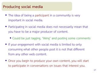 17
Producing social media
● The idea of being a participant in a community is very
important in social media.
● Participating in social media does not necessarily mean that
you have to be a major producer of content.
● Could be just tagging, ‘liking’ and posting some comments
● If your engagement with social media is limited to only
consuming what other people post it is not that different
from any other web content.
● Once you begin to produce your own content, you will start
to participate in conversations on issues that interest you.
 