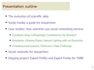 2
Presentation outline
● The evolution of scientifc data
● Social media: a guide for researchers
● Case studies: How scientists use social networking services
 Facebook story: Ichthyologist Crowdsource His Research
 Kickstarter: Glowing Plants: Natural Lighting with no Electricity
 Crowdsourced research: Parkinson’s Data Challenge
● Social networks for researchers
● Ongoing project: Expert Profle and Expert Finder for TNRR
 
