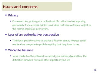 24
Issues and concerns
● Privacy
● For researchers, putting your professional life online can feel exposing,
particularly if you express opinions and ideas that have not been subject to
the normal process of peer review.
● Loss of an authoritative perspective
● Traditional publishing aims to provide a flter for quality whereas social
media allow everyone to publish anything that they have to say.
● Work/life balance
● social media has the potential to extend your working day and blur the
distinction between work and other aspects of your life.
 