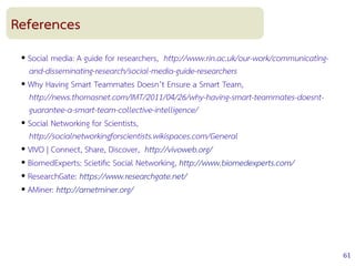 61
References
● Social media: A guide for researchers, http://www.rin.ac.uk/our-work/communicating-
and-disseminating-research/social-media-guide-researchers
● Why Having Smart Teammates Doesn’t Ensure a Smart Team,
http://news.thomasnet.com/IMT/2011/04/26/why-having-smart-teammates-doesnt-
guarantee-a-smart-team-collective-intelligence/
● Social Networking for Scientists,
http://socialnetworkingforscientists.wikispaces.com/General
● VIVO | Connect, Share, Discover, http://vivoweb.org/
● BiomedExperts: Scietifc Social Networking, http://www.biomedexperts.com/
● ResearchGate: https://www.researchgate.net/
● AMiner: http://arnetminer.org/
 