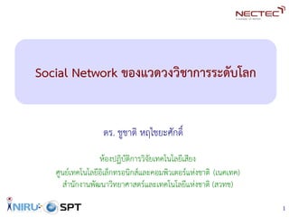 1
Social Network ของแวดวงวิชาการระดับโลก
ดร. ชูชาติ หฤไชยะศักดิ์
ห้องปฏิบัติการวิจัยเทคโนโลยีเสียง
ศูนย์เทคโนโลยีอิเล็กทรอนิกส์และคอมพิวเตอร์แห่งชาติ (เนคเทค)
สำนักงานพัฒนาวิทยาศาสตร์และเทคโนโลยีแห่งชาติ (สวทช)
In t e l l i g en t In f o r ma t i c s R e s e ar c h U n i t
 