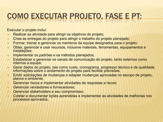 COMO EXECUTAR PROJETO, FASE E PT:
Executar o projeto inclui:
 Realizar as atividade para atingir os objetivos do projeto;
 Crias as entregas do projeto para atingir o trabalho do projeto planejado;
 Formar, treinar e gerenciar os membros da equipe designados para o projeto;
 Obter, gerenciar e usar recursos, inclusive materiais, ferramentas, equipamentos e
instalações;
 Implementar os padrões e os métodos planejados;
 Estabelecer e gerenciar os canais de comunicação do projeto, tanto externos como
internos a equipe;
 Gerar dados do projeto, tais como custo, cronograma, progresso técnico e da qualidade,
informações sobre o andamento do projeto para facilitar previsões;
 Emitir solicitações de mudanças e adaptar mudanças aprovadas no escopo de projeto,
planos e ambiente;
 Gerenciar riscos e implementar atividades de respostas a riscos;
 Gerenciar vendedores e fornecedores;
 Gerenciar stakeholders e seu compromisso;
 Coletar e documentar lições aprendidas e implementar as atividades de melhorias nos
processos aprovados.
 