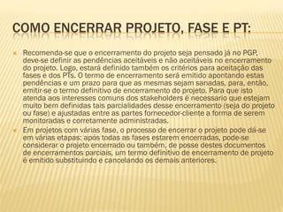 COMO ENCERRAR PROJETO, FASE E PT:
 Recomenda-se que o encerramento do projeto seja pensado já no PGP,
deve-se definir as pendências aceitáveis e não aceitáveis no encerramento
do projeto. Logo, estará definido também os critérios para aceitação das
fases e dos PTs. O termo de encerramento será emitido apontando estas
pendências e um prazo para que as mesmas sejam sanadas, para, então,
emitir-se o termo definitivo de encerramento do projeto. Para que isto
atenda aos interesses comuns dos stakeholders é necessario que estejam
muito bem definidas tais parcialidades desse encerramento (seja do projeto
ou fase) e ajustadas entre as partes fornecedor-cliente a forma de serem
monitoradas e corretamente administradas.
 Em projetos com várias fase, o processo de encerrar o projeto pode dá-se
em várias etapas: após todas as fases estarem encerradas, pode-se
considerar o projeto encerrado ou também, de posse destes documentos
de encerramentos parciais, um termo definitivo de encerramento de projeto
é emitido substituindo e cancelando os demais anteriores.
 