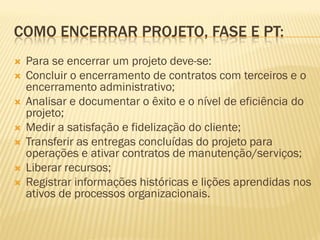 COMO ENCERRAR PROJETO, FASE E PT:
 Para se encerrar um projeto deve-se:
 Concluir o encerramento de contratos com terceiros e o
encerramento administrativo;
 Analisar e documentar o êxito e o nível de eficiência do
projeto;
 Medir a satisfação e fidelização do cliente;
 Transferir as entregas concluídas do projeto para
operações e ativar contratos de manutenção/serviços;
 Liberar recursos;
 Registrar informações históricas e lições aprendidas nos
ativos de processos organizacionais.
 