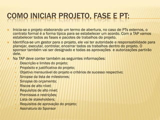 COMO INICIAR PROJETO, FASE E PT:
 Inicia-se o projeto elaborando um termo de abertura, no caso de PTs externos, o
contrato formal é a forma típica para se estabelecer um acordo. Com a TAP vamos
estabelecer todos as fases e pacotes de trabalhos do projeto.
 Identifica-se um gestor para o projeto, ele vai ter autoridade e responsabilidade para
planejar, executar, controlar, encerrar todos os trabalhos dentro do projeto. O
sponsor também vai ser designado e todas as aprovações e autorizações partirão
dele.
 Na TAP deve conter também as seguintes informações:
 Descrição e limites do projeto;
 Propósito e justificativa do projeto;
 Objetivo mensurável do projeto e critérios de sucesso respectivo;
 Sinopse da lista de milestones;
 Sinopse do orçamento;
 Riscos de alto nível;
 Requisitos de alto nível;
 Premissas e restrições;
 Lista de stakeholders;
 Requisitos de aprovação do projeto;
 Assinatura do Sponsor
 