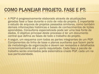 COMO PLANEJAR PROJETO, FASE E PT:
 A PGP é progressivamente elaborado através de atualizações
geradas fase a fase durante o ciclo de vida do projeto. É importante
o estudo de arquivos de projetos passados similares, como também
demais informações históricas e bases de conhecimentos de lições
aprendidas. Consultoria especializada pode ser uma boa fonte de
dados. O objetivo principal deste processo é ter um documento
central que defina as fases de todo o trabalho do projeto.
 A seguir, um esquema com todos as partes integrantes de um PGP.
Componentes da linha de base e planos auxiliares que fazem parte
da metodologia da organização e devem ser revisados e detalhados
incrementalmente até o ponto requisitado. Cada fase e pacote de
trabalho serão orientados pela sistemática criado PGP, cada um na
sua particularidade.
 