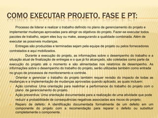 COMO EXECUTAR PROJETO, FASE E PT:
Processo de liderar e realizar o trabalho definido no plano de gerenciamento do projeto e
implementar mudanças aprovadas para atingir os objetivos do projeto. Fazer-se executar todos
pacotes de trabalho, sejam eles buy ou make, assegurando a qualidade combinada. Além de
executar as possíveis mudanças.
Entregas são produzidas e terminadas sejam pela equipe de projeto ou pelos fornecedores
contratados e aqui mobilizados.
Durante a execução do projeto, as informações sobre o desempenho do trabalho e a
situação atual de finalização de entregas e o que já foi alcançado, são coletadas como parte da
execução do projeto até o momento e são alimentadas nos relatórios de desempenho. As
informações sobre o desempenho do trabalho do projeto, serão utilizadas também como entrada
no grupo de processos de monitoramento e controle.
Orientar e gerenciar o trabalho do projeto também requer revisão do impacto de todas as
mudanças e a implementação de mudanças aprovadas quando aplicado, as quais incluem:
 Ação corretiva: Uma orientação para realinhar a performance do trabalho do projeto com o
plano de gerenciamento do projeto.
 Ação preventiva: Uma orientação documentada para a realização de uma atividade que pode
reduzir a probabilidade de consequências negativas associadas aos riscos do projeto;
 Reparo de defeito: A identificação documentada formalmente de um defeito em um
componente do projeto com a recomendação para reparar o defeito ou substituir
completamente o componente.
 