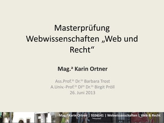 Mag.a Karin Ortner | 9356541 | Webwissenschaften | Web & Recht
Masterprüfung
Webwissenschaften „Web und
Recht“
Mag.a Karin Ortner
Ass.Prof.in Dr.in Barbara Trost
A.Univ.-Prof.in DIin Dr.in Birgit Pröll
26. Juni 2013
 