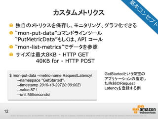 © 2012 Amazon.com, Inc. and its affiliates. All rights reserved. May not be copied, modified or distributed in whole or in part without the express consent of Amazon.com, Inc.
12
カスタムメトリクス
独自のメトリクスを保存し、モニタリング、グラフ化できる
“mon-put-data”コマンドラインツール
“PutMetricData”もしくは、API コール
“mon-list-metrics”でデータを参照
サイズは最大8KB - HTTP GET
40KB for - HTTP POST
$ mon-put-data –metric-name RequestLatency
--namespace "GetStarted“
--timestamp 2010-10-29T20:30:00Z
--value 87 
--unit Milliseconds
GetStartedという架空の
アプリケーションの指定し
た時刻のRequest
Latencyを登録する例
 