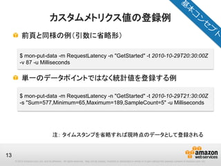 © 2012 Amazon.com, Inc. and its affiliates. All rights reserved. May not be copied, modified or distributed in whole or in part without the express consent of Amazon.com, Inc.
13
カスタムメトリクス値の登録例
前頁と同様の例（引数に省略形）
単一のデータポイントではなく統計値を登録する例
$ mon-put-data -m RequestLatency -n "GetStarted" -t 2010-10-29T20:30:00Z
-v 87 -u Milliseconds
$ mon-put-data -m RequestLatency -n "GetStarted" -t 2010-10-29T21:30:00Z
-s "Sum=577,Minimum=65,Maximum=189,SampleCount=5" -u Milliseconds
注： タイムスタンプを省略すれば現時点のデータとして登録される
 