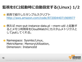 © 2012 Amazon.com, Inc. and its affiliates. All rights reserved. May not be copied, modified or distributed in whole or in part without the express consent of Amazon.com, Inc.
16
監視をEC2起動時に自動設定する(Linux) 1/2
前頁で紹介したサンプルスクリプト
http://aws.amazon.com/code/8720044071969977
例えば mon-put-instance-data.pl --mem-util と起動す
るとメモリ利用率をCloudWatchにカスタムメトリクスと
してputしてくれる。
Namespace: Sysmte/Linux,
MetricName: MemoryUtilization,
Dimension: InstanceId
 