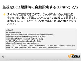 © 2012 Amazon.com, Inc. and its affiliates. All rights reserved. May not be copied, modified or distributed in whole or in part without the express consent of Amazon.com, Inc.
17
監視をEC2起動時に自動設定する(Linux) 2/2
IAM Roleで認証できるので、CloudWatchのput権限を
持ったRole付けて下記のようなUser Data渡して起動すれ
ば自動的にメモリとディスク利用率をCloudWatchで監視
できる。
#!/bin/sh
cd /home/ec2-user
wget http://ec2-downloads.s3.amazonaws.com/cloudwatch-
samples/CloudWatchMonitoringScripts-v1.1.0.zip
unzip CloudWatchMonitoringScripts-v1.1.0.zip
rm CloudWatchMonitoringScripts-v1.1.0.zip
chown ec2-user:ec2-user aws-scripts-mon
echo "*/5 * * * * ec2-user /home/ec2-user/aws-scripts-mon/mon-put-instance-data.pl --
mem-util --disk-space-util --disk-path=/ --from-cron" >> /etc/crontab
 
