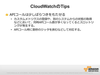 © 2012 Amazon.com, Inc. and its affiliates. All rights reserved. May not be copied, modified or distributed in whole or in part without the express consent of Amazon.com, Inc.
APIコールは少しばらつきをもたせる
• カスタムメトリクスの登録や、別のシステムからの状態の取得
などにおいて、同時APIコール数が多くなってくるとスロットリ
ングが発生する。
• APIコール時に数秒のジッタを挟むなどして対応する。
CloudWatchのTips
 