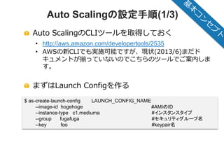 © 2012 Amazon.com, Inc. and its affiliates. All rights reserved. May not be copied, modified or distributed in whole or in part without the express consent of Amazon.com, Inc.
Auto Scalingの設定手順(1/3)
Auto ScalingのCLIツールを取得しておく
• http://aws.amazon.com/developertools/2535
• AWSの新CLIでも実施可能ですが、現状(2013/6)まだド
キュメントが揃っていないのでこちらのツールでご案内しま
す。
まずはLaunch Configを作る
$ as-create-launch-config LAUNCH_CONFIG_NAME
--image-id hogehoge #AMIのID
--instance-type c1.mediuma #インスタンスタイプ
--group fugafuga #セキュリティグループ名
--key foo #keypair名
 