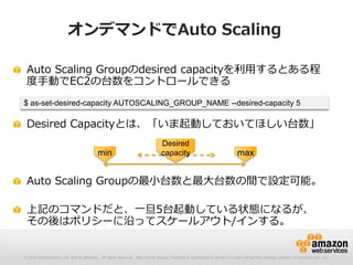 © 2012 Amazon.com, Inc. and its affiliates. All rights reserved. May not be copied, modified or distributed in whole or in part without the express consent of Amazon.com, Inc.
オンデマンドでAuto Scaling
Auto Scaling Groupのdesired capacityを利用するとある程
度手動でEC2の台数をコントロールできる
Desired Capacityとは、「いま起動しておいてほしい台数」
Auto Scaling Groupの最小台数と最大台数の間で設定可能。
上記のコマンドだと、一旦5台起動している状態になるが、
その後はポリシーに沿ってスケールアウト/インする。
$ as-set-desired-capacity AUTOSCALING_GROUP_NAME --desired-capacity 5
min max
Desired
capacity
 