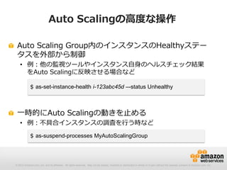 © 2012 Amazon.com, Inc. and its affiliates. All rights reserved. May not be copied, modified or distributed in whole or in part without the express consent of Amazon.com, Inc.
Auto Scalingの高度な操作
Auto Scaling Group内のインスタンスのHealthyステー
タスを外部から制御
• 例：他の監視ツールやインスタンス自身のヘルスチェック結果
をAuto Scalingに反映させる場合など
一時的にAuto Scalingの動きを止める
• 例：不具合インスタンスの調査を行う時など
$ as-set-instance-health i-123abc45d –-status Unhealthy
$ as-suspend-processes MyAutoScalingGroup
 
