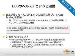 © 2012 Amazon.com, Inc. and its affiliates. All rights reserved. May not be copied, modified or distributed in whole or in part without the express consent of Amazon.com, Inc.
ELBのヘルスチェックと連携
ELBが行ったヘルスチェックの結果に基づいてAuto
Scalingを駆動
• 例：アプリケーションレベルのヘルスチェック結果を反映した
インスタンスの健全性維持
Grace Periodとは？
• Auto ScalingがELBのヘルスチェックの結果を無視する期間
• 起動直後でELBから見たStatusがOutOfServiceの場合など
• 上記の例ではインスタンス起動後300秒間はAuto Scalingは
Unhealthyと見なさない
$ as-update-auto-scaling-group my-test-asg-lbs –-health-check-type ELB
–-grace-period 300
 