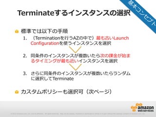 © 2012 Amazon.com, Inc. and its affiliates. All rights reserved. May not be copied, modified or distributed in whole or in part without the express consent of Amazon.com, Inc.
Terminateするインスタンスの選択
標準では以下の手順
1. （Terminationを行うAZの中で）最も古いLaunch
Configurationを使うインスタンスを選択
2. 同条件のインスタンスが複数いたら次の課金が始ま
るタイミングが最も近いインスタンスを選択
3. さらに同条件のインスタンスが複数いたらランダム
に選択してTerminate
カスタムポリシーも選択可（次ページ）
 