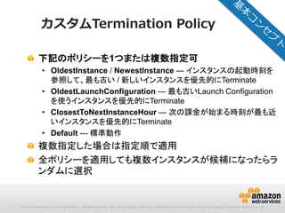 © 2012 Amazon.com, Inc. and its affiliates. All rights reserved. May not be copied, modified or distributed in whole or in part without the express consent of Amazon.com, Inc.
カスタムTermination Policy
下記のポリシーを1つまたは複数指定可
• OldestInstance / NewestInstance — インスタンスの起動時刻を
参照して、最も古い / 新しいインスタンスを優先的にTerminate
• OldestLaunchConfiguration — 最も古いLaunch Configuration
を使うインスタンスを優先的にTerminate
• ClosestToNextInstanceHour — 次の課金が始まる時刻が最も近
いインスタンスを優先的にTerminate
• Default --- 標準動作
複数指定した場合は指定順で適用
全ポリシーを適用しても複数インスタンスが候補になったらラ
ンダムに選択
 