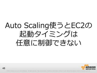 © 2012 Amazon.com, Inc. and its affiliates. All rights reserved. May not be copied, modified or distributed in whole or in part without the express consent of Amazon.com, Inc.
48
Auto Scaling使うとEC2の
起動タイミングは
任意に制御できない
 