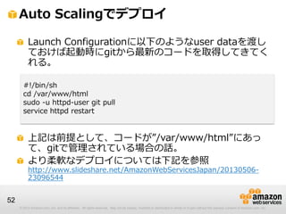 © 2012 Amazon.com, Inc. and its affiliates. All rights reserved. May not be copied, modified or distributed in whole or in part without the express consent of Amazon.com, Inc.
52
Auto Scalingでデプロイ
Launch Configurationに以下のようなuser dataを渡し
ておけば起動時にgitから最新のコードを取得してきてく
れる。
上記は前提として、コードが”/var/www/html”にあっ
て、gitで管理されている場合の話。
より柔軟なデプロイについては下記を参照
http://www.slideshare.net/AmazonWebServicesJapan/20130506-
23096544
#!/bin/sh
cd /var/www/html
sudo -u httpd-user git pull
service httpd restart
 