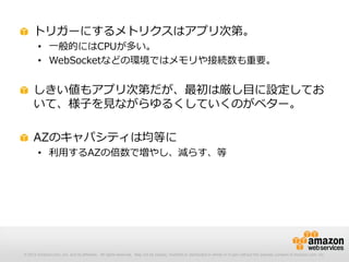 © 2012 Amazon.com, Inc. and its affiliates. All rights reserved. May not be copied, modified or distributed in whole or in part without the express consent of Amazon.com, Inc.
トリガーにするメトリクスはアプリ次第。
• 一般的にはCPUが多い。
• WebSocketなどの環境ではメモリや接続数も重要。
しきい値もアプリ次第だが、最初は厳し目に設定してお
いて、様子を見ながらゆるくしていくのがベター。
AZのキャパシティは均等に
• 利用するAZの倍数で増やし、減らす、等
 