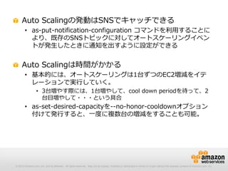 © 2012 Amazon.com, Inc. and its affiliates. All rights reserved. May not be copied, modified or distributed in whole or in part without the express consent of Amazon.com, Inc.
Auto Scalingの発動はSNSでキャッチできる
• as-put-notification-configuration コマンドを利用することに
より、既存のSNSトピックに対してオートスケーリングイベン
トが発生したときに通知を出すように設定ができる
Auto Scalingは時間がかかる
• 基本的には、オートスケーリングは1台ずつのEC2増減をイテ
レーションで実行していく。
• 3台増やす際には、1台増やして、cool down periodを待って、2
台目増やして・・・という具合
• as-set-desired-capacityを--no-honor-cooldownオプション
付けて発行すると、一度に複数台の増減をすることも可能。
 