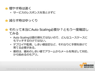 © 2012 Amazon.com, Inc. and its affiliates. All rights reserved. May not be copied, modified or distributed in whole or in part without the express consent of Amazon.com, Inc.
増やす時は速く
• サービスのレスポンスを落とさずに
減らす時はゆっくり
それって本当にAuto Scaling必要か？ともう一度確認し
てみる
• Auto Scalingは銀の弾丸ではないので、どんなユースケースに
もマッチするわけではない。
• デプロイや監視、しきい値設定など、それなりに手間を掛けて
育てる必要がある。
• 最初は、緩めのしきい値でアラームからメールを飛ばして対応、
から始めるのもアリ。
 