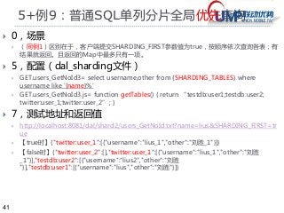 41 
5+例9：普通SQL单列分片全局优先查询 
 0，场景 
 （同例1）区别在于，客户端提交SHARDING_FIRST参数值为true，按顺序依次查询各表；有 
结果就返回。且返回的Map中最多只有一项。 
 5，配置（dal_sharding文件） 
 GET.users_GetNoId3= select username,other from {SHARDING_TABLES} where 
username like '{name}%' 
 GET.users_GetNoId3.js= function getTables() { return “testdb:user1;testdb:user2; 
twitter:user_1;twitter:user_2”; } 
 7，测试地址和返回值 
 http://localhost:8081/dal/shard2/users_GetNoId.txt?name=lius&SHARDING_FIRST=tr 
ue 
 【true时】{"twitter:user_1":[{"username":"lius_1","other":"刘胜_1"}]} 
 【false时】{"twitter:user_2":[],"twitter:user_1":[{"username":"lius_1","other":"刘胜 
_1"}],"testdb:user2":[{"username":"lius2","other":"刘胜 
"}],"testdb:user1":[{"username":"lius","other":"刘胜"}]} 
 