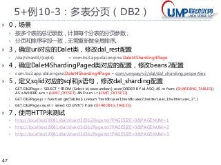 47 
5+例10-3：多表分页（DB2） 
 0，场景 
 按多个表的总记录数，计算每个分表的分页参数； 
 分页和排序字段一致，无需重新做全局排序。 
 3，确定uri对应的Dalet类，修改dal_rest配置 
 /dal/shard3/{sqlid} = com.bs3.app.dal.engine.Dalet4Sharding4Page 
 4，确定Dalet4ShardingPaged类对应的配置，修改beans2配置 
 com.bs3.app.dal.engine.Dalet4Sharding4Page = com/umpay/v3/dal/dal_sharding.properties 
 5，定义sqlid对应的sql和js语句，修改dal_sharding配置 
 GET.Db2Page = SELECT * FROM (Select id,rownumber() over(ORDER BY id ASC) AS rn from {SHARDING_TABLES}) 
AS a WHERE a.rn >{LIMIT_OFFSET} AND a.rn<={LIMIT_OFFSET2} 
 GET.Db2Page.js = function getTables() { return "testdb:user1;testdb:user2;twitter:user_1;twitter:user_2"; } 
 GET.Db2Page.count = select COUNT(*) from {SHARDING_TABLES} 
 7，使用HTTP来测试 
 http://localhost:8081/dal/shard3/Db2Page.txt?PAGESIZE=3&PAGENUM=1 
 http://localhost:8081/dal/shard3/Db2Page.txt?PAGESIZE=3&PAGENUM=2 
 http://localhost:8081/dal/shard3/Db2Page.txt?PAGESIZE=3&PAGENUM=3 
 